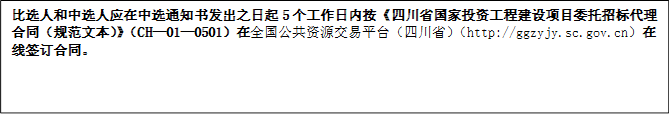 比選人和中選人應(yīng)在中選通知書發(fā)出之日起5個工作日內(nèi)按《四川省國家投資工程建設(shè)項目委托招標(biāo)代理合同（規(guī)范文本）》（CH—01—0501）在全國公共資源交易平臺（四川省）（http://ggzyjy.sc.gov.cn）在線簽訂合同。